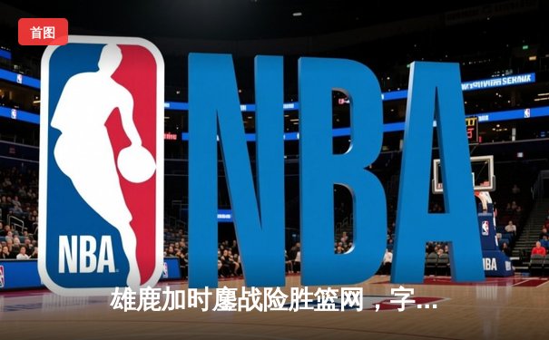 雄鹿加时鏖战险胜篮网，字母哥44分狂揽三双主宰关键时刻